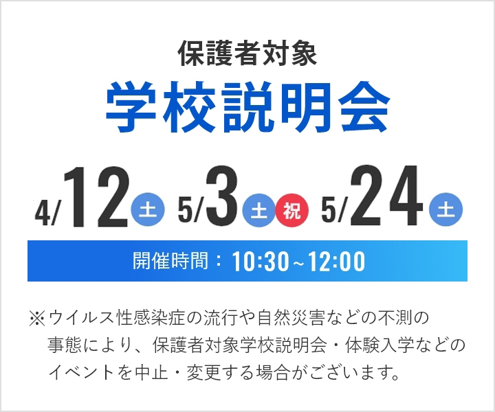 保護者対象学校説明会 2025年4月12日(土曜)5月3日(土曜・祝日)5月24日(土曜) 開催時間10時30分から12時 ※ウイルス性感染症の流行や自然災害などの不測の事態により、保護者対象学校説明会・体験入学などのイベントを中止・変更する場合がございます。