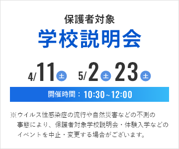 保護者対象学校説明会 2025年4月12日(土曜)5月3日(土曜・祝日)5月24日(土曜) 開催時間10時30分から12時 ※ウイルス性感染症の流行や自然災害などの不測の事態により、保護者対象学校説明会・体験入学などのイベントを中止・変更する場合がございます。