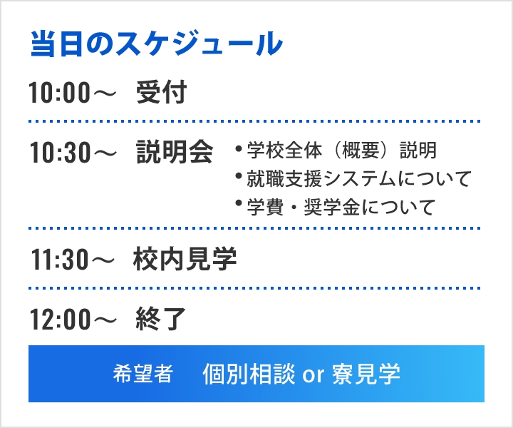 当日のスケジュール 10時から受付 10時30分から説明会 学校全体（概要）説明 就職支援システムについて 学費・奨学金について 11時30分から校内見学 12時以降終了 希望者 個別相談or寮見学