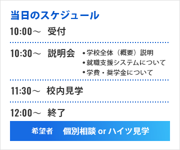 当日のスケジュール 10時から受付 10時30分から説明会 学校全体（概要）説明 就職支援システムについて 学費・奨学金について 11時30分から校内見学 12時以降終了 希望者 個別相談or寮見学